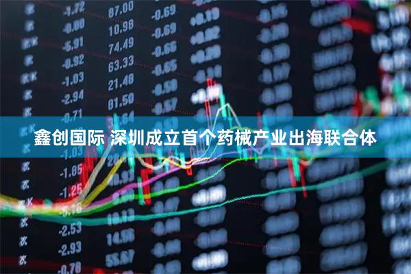 鑫创国际 深圳成立首个药械产业出海联合体