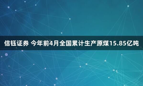 信钰证券 今年前4月全国累计生产原煤15.85亿吨