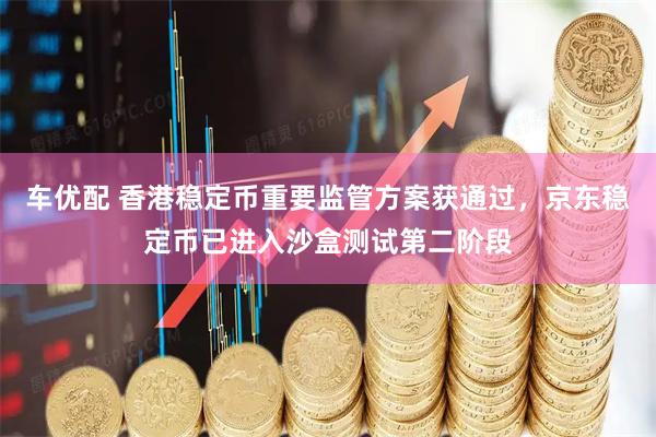 车优配 香港稳定币重要监管方案获通过，京东稳定币已进入沙盒测试第二阶段