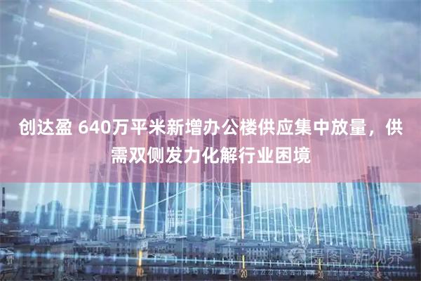 创达盈 640万平米新增办公楼供应集中放量，供需双侧发力化解行业困境
