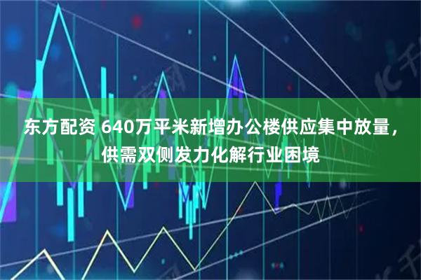 东方配资 640万平米新增办公楼供应集中放量，供需双侧发力化解行业困境
