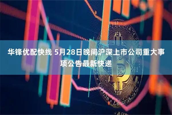 华锋优配快线 5月28日晚间沪深上市公司重大事项公告最新快递