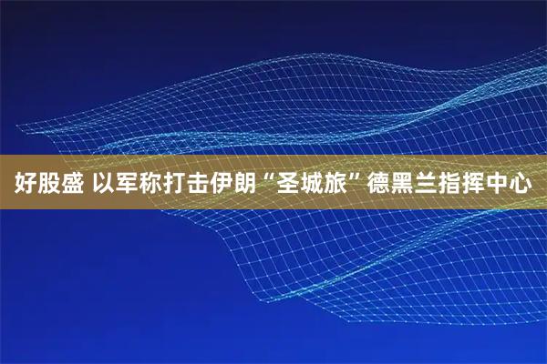 好股盛 以军称打击伊朗“圣城旅”德黑兰指挥中心