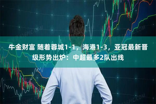 牛金财富 随着蓉城1-1，海港1-3，亚冠最新晋级形势出炉：中超最多2队出线