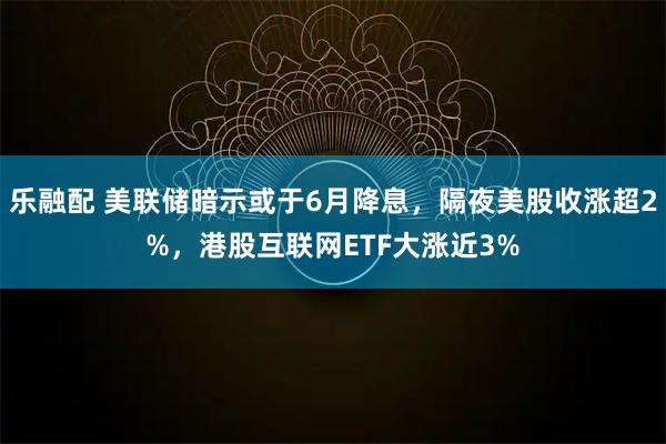 乐融配 美联储暗示或于6月降息,隔夜美股收涨超2%,港股互联网ETF大涨近3%