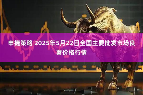 申捷策略 2025年5月22日全国主要批发市场良薯价格行情