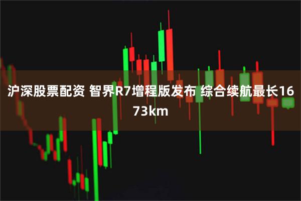 沪深股票配资 智界R7增程版发布 综合续航最长1673km
