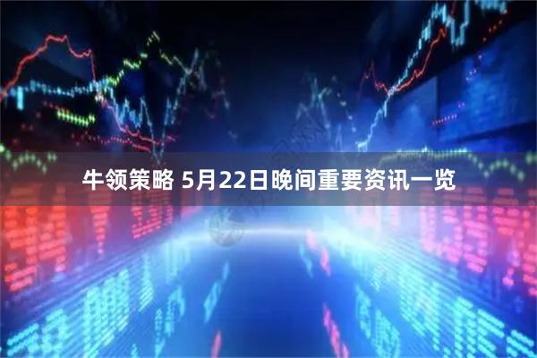 牛领策略 5月22日晚间重要资讯一览