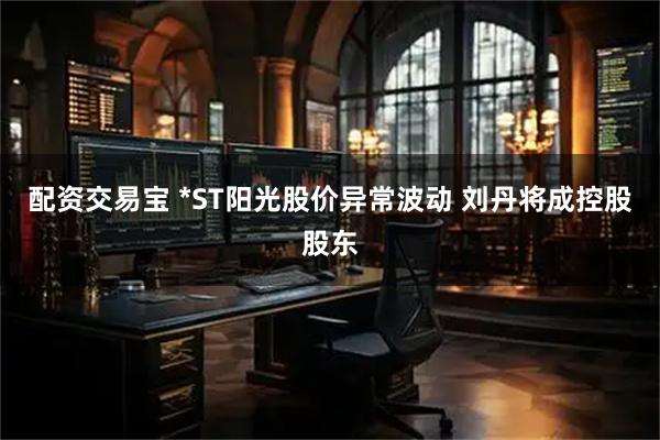配资交易宝 *ST阳光股价异常波动 刘丹将成控股股东