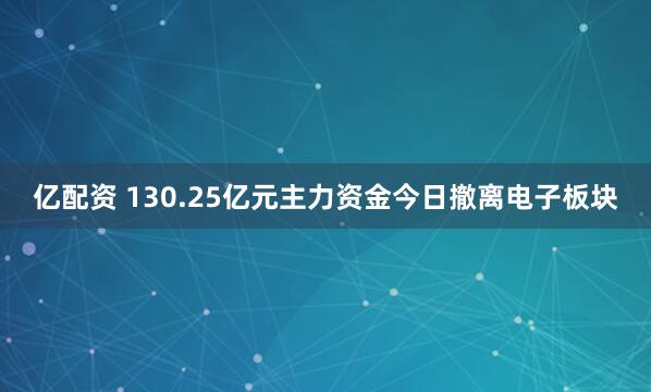 亿配资 130.25亿元主力资金今日撤离电子板块
