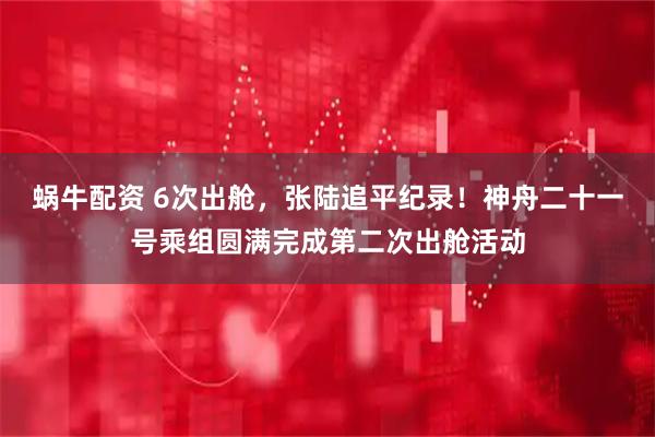 蜗牛配资 6次出舱，张陆追平纪录！神舟二十一号乘组圆满完成第二次出舱活动