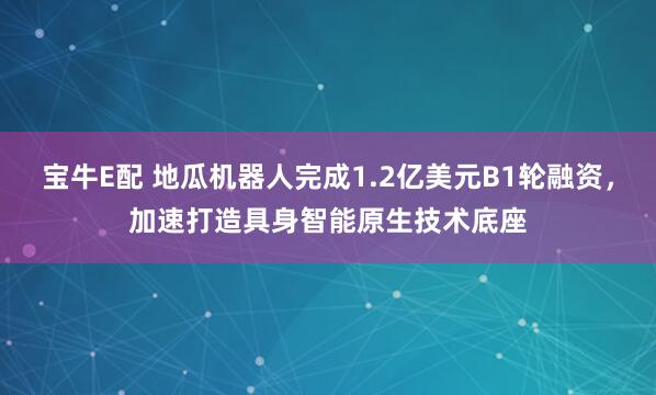 宝牛E配 地瓜机器人完成1.2亿美元B1轮融资,加速打造具身智能原生技术底座