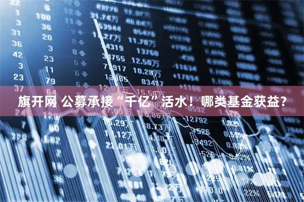 旗开网 公募承接“千亿”活水！哪类基金获益？