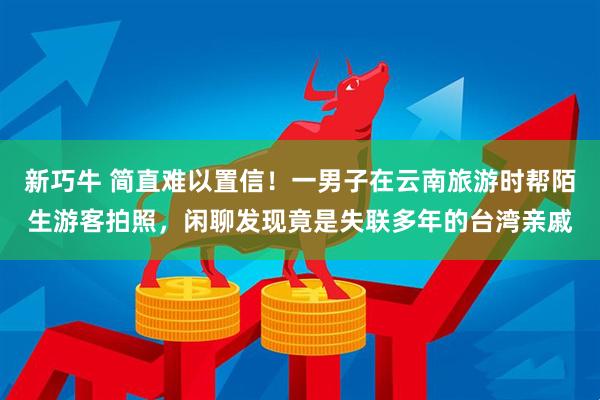 新巧牛 简直难以置信!一男子在云南旅游时帮陌生游客拍照,闲聊发现竟是失联多年的台湾亲戚