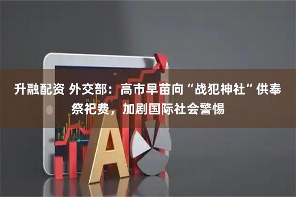 升融配资 外交部：高市早苗向“战犯神社”供奉祭祀费，加剧国际社会警惕