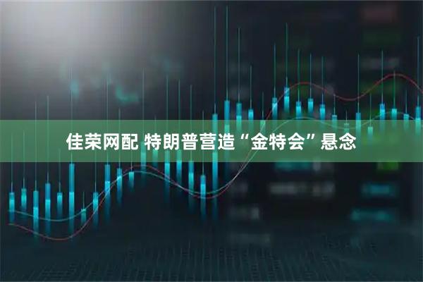 佳荣网配 特朗普营造“金特会”悬念