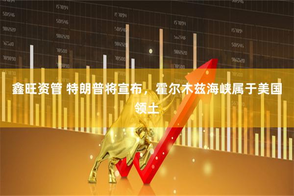 鑫旺资管 特朗普将宣布，霍尔木兹海峡属于美国领土