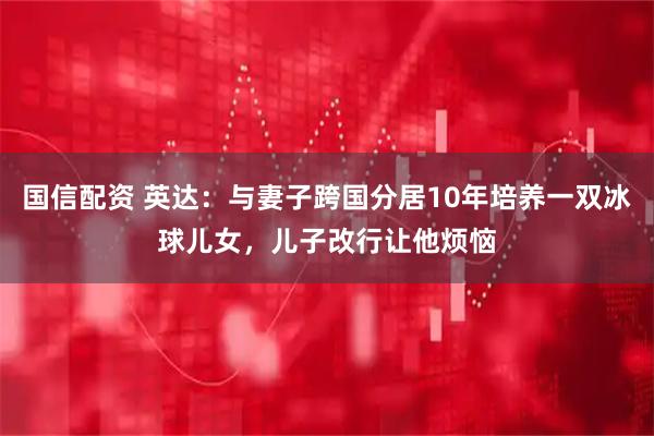 国信配资 英达：与妻子跨国分居10年培养一双冰球儿女，儿子改行让他烦恼