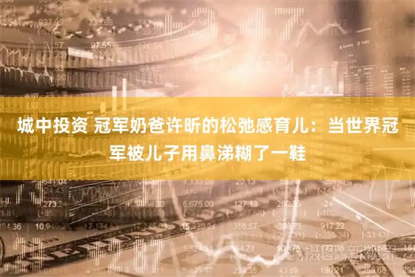 城中投资 冠军奶爸许昕的松弛感育儿：当世界冠军被儿子用鼻涕糊了一鞋