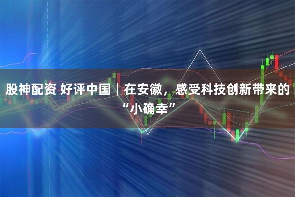 股神配资 好评中国｜在安徽，感受科技创新带来的“小确幸”